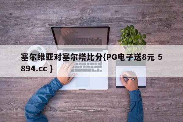 塞尔维亚对塞尔塔比分{PG电子送8元 5894.cc }