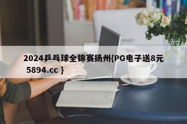 2024乒乓球全锦赛扬州{PG电子送8元 5894.cc }