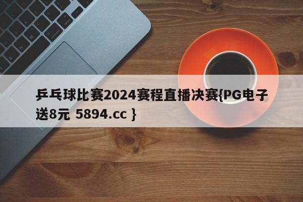 乒乓球比赛2024赛程直播决赛{PG电子送8元 5894.cc }