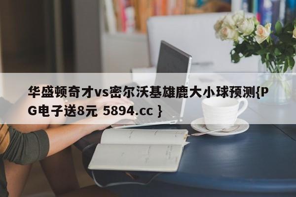 华盛顿奇才vs密尔沃基雄鹿大小球预测{PG电子送8元 5894.cc }