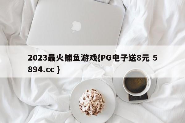 2023最火捕鱼游戏{PG电子送8元 5894.cc }