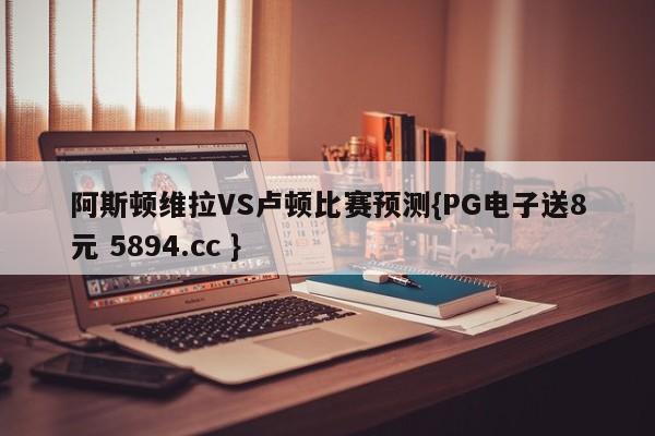 阿斯顿维拉VS卢顿比赛预测{PG电子送8元 5894.cc }