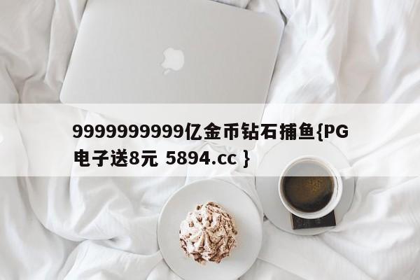 9999999999亿金币钻石捕鱼{PG电子送8元 5894.cc }