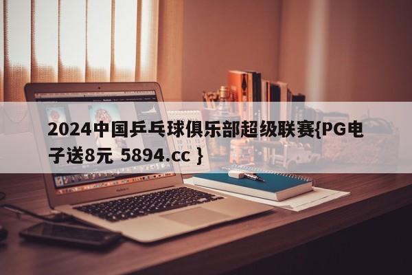 2024中国乒乓球俱乐部超级联赛{PG电子送8元 5894.cc }