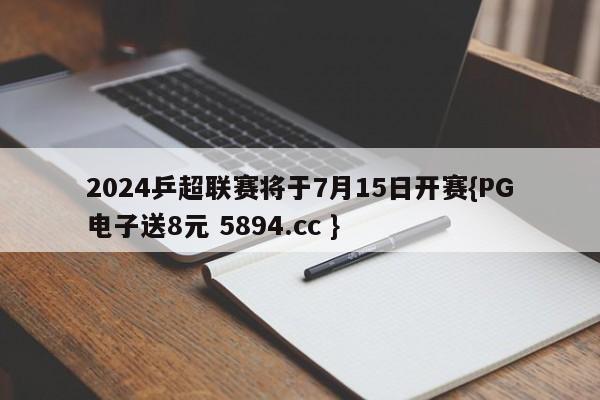 2024乒超联赛将于7月15日开赛{PG电子送8元 5894.cc }