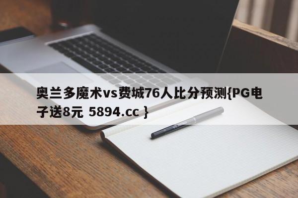 奥兰多魔术vs费城76人比分预测{PG电子送8元 5894.cc }