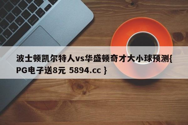 波士顿凯尔特人vs华盛顿奇才大小球预测{PG电子送8元 5894.cc }