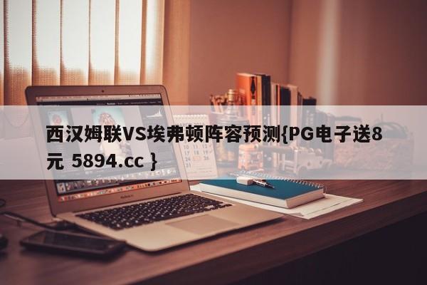 西汉姆联VS埃弗顿阵容预测{PG电子送8元 5894.cc }