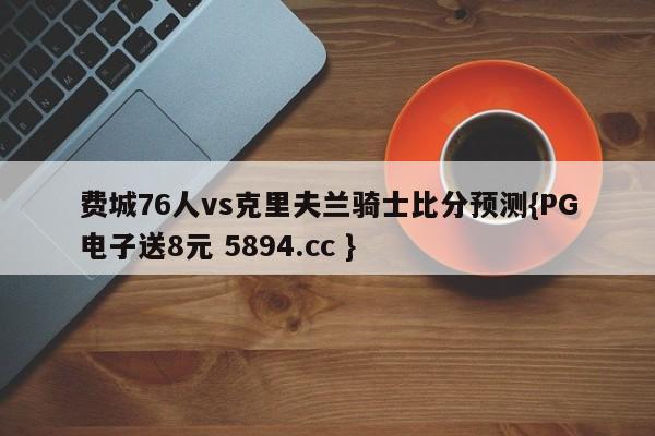 费城76人vs克里夫兰骑士比分预测{PG电子送8元 5894.cc }