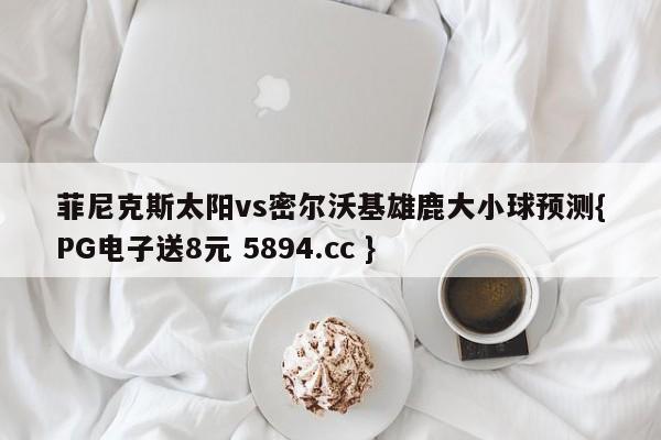 菲尼克斯太阳vs密尔沃基雄鹿大小球预测{PG电子送8元 5894.cc }