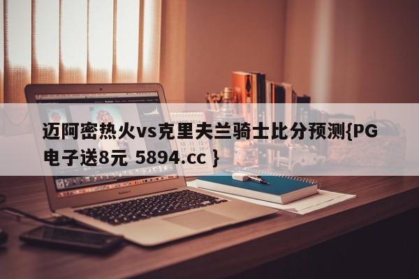 迈阿密热火vs克里夫兰骑士比分预测{PG电子送8元 5894.cc }