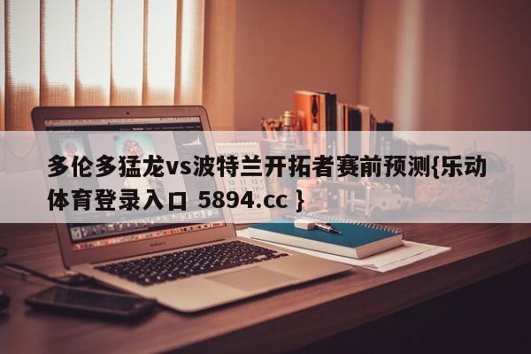 多伦多猛龙vs波特兰开拓者赛前预测{乐动体育登录入口 5894.cc }