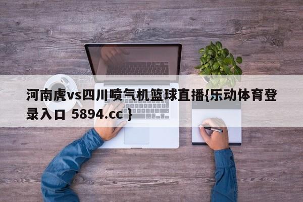 河南虎vs四川喷气机篮球直播{乐动体育登录入口 5894.cc }