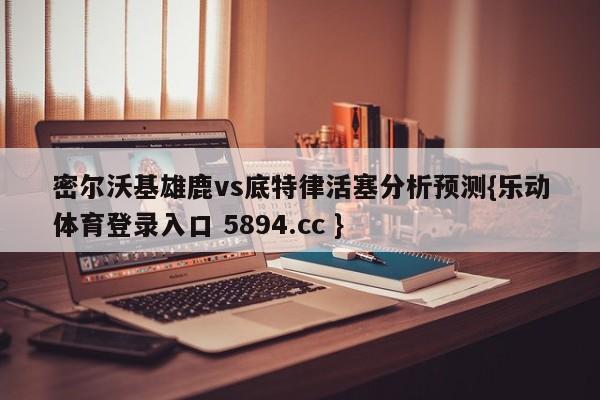 密尔沃基雄鹿vs底特律活塞分析预测{乐动体育登录入口 5894.cc }