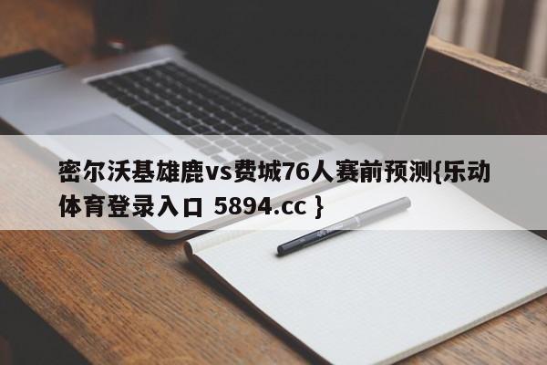 密尔沃基雄鹿vs费城76人赛前预测{乐动体育登录入口 5894.cc }