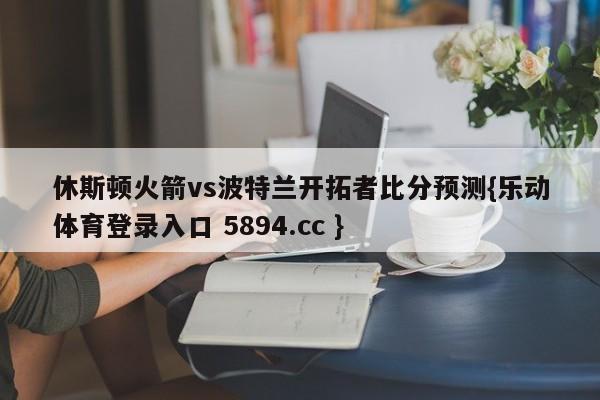 休斯顿火箭vs波特兰开拓者比分预测{乐动体育登录入口 5894.cc }