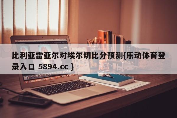 比利亚雷亚尔对埃尔切比分预测{乐动体育登录入口 5894.cc }