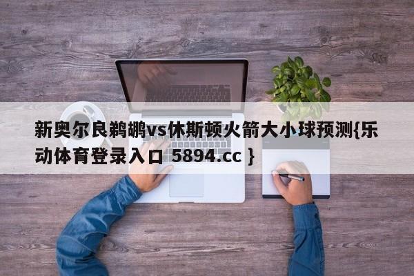 新奥尔良鹈鹕vs休斯顿火箭大小球预测{乐动体育登录入口 5894.cc }