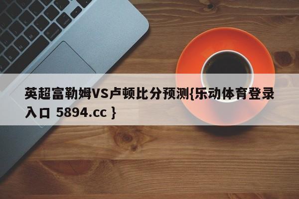 英超富勒姆VS卢顿比分预测{乐动体育登录入口 5894.cc }