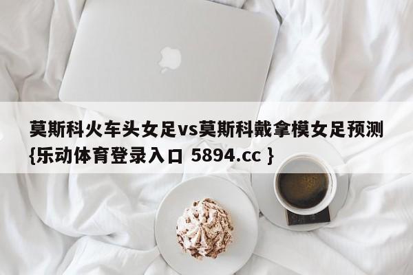 莫斯科火车头女足vs莫斯科戴拿模女足预测{乐动体育登录入口 5894.cc }