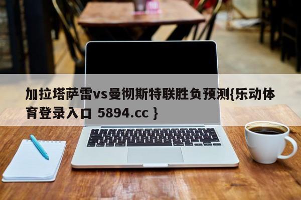 加拉塔萨雷vs曼彻斯特联胜负预测{乐动体育登录入口 5894.cc }