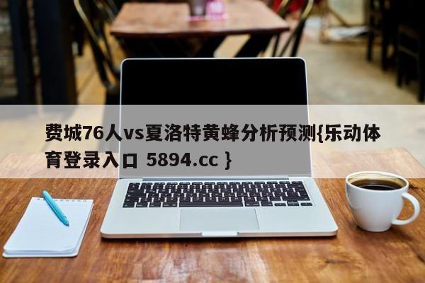 费城76人vs夏洛特黄蜂分析预测{乐动体育登录入口 5894.cc }