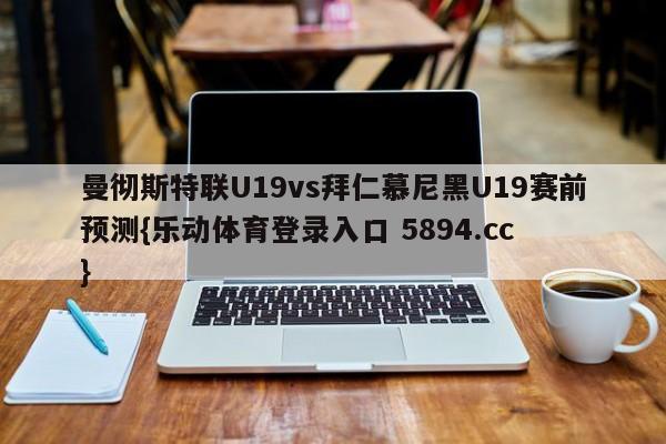 曼彻斯特联U19vs拜仁慕尼黑U19赛前预测{乐动体育登录入口 5894.cc }