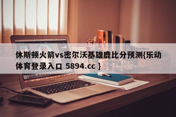 休斯顿火箭vs密尔沃基雄鹿比分预测{乐动体育登录入口 5894.cc }