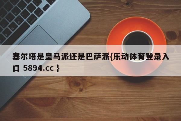 塞尔塔是皇马派还是巴萨派{乐动体育登录入口 5894.cc }