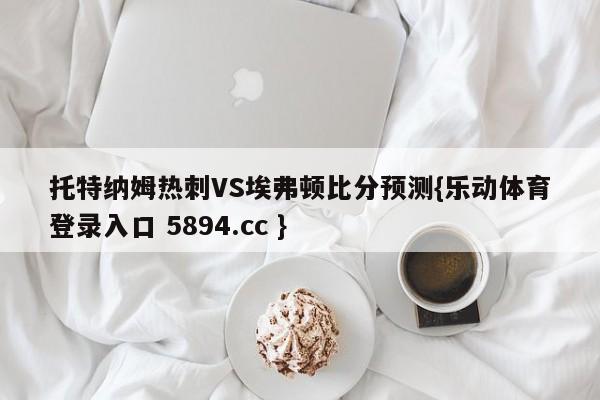 托特纳姆热刺VS埃弗顿比分预测{乐动体育登录入口 5894.cc }