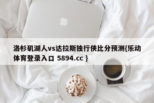 洛杉矶湖人vs达拉斯独行侠比分预测{乐动体育登录入口 5894.cc }