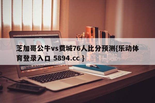 芝加哥公牛vs费城76人比分预测{乐动体育登录入口 5894.cc }