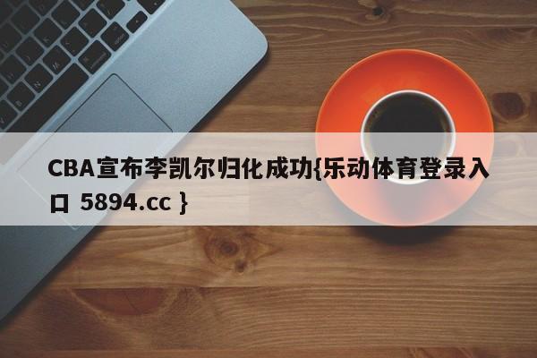 CBA宣布李凯尔归化成功{乐动体育登录入口 5894.cc }