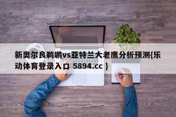 新奥尔良鹈鹕vs亚特兰大老鹰分析预测{乐动体育登录入口 5894.cc }