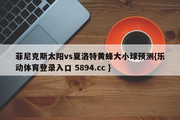 菲尼克斯太阳vs夏洛特黄蜂大小球预测{乐动体育登录入口 5894.cc }