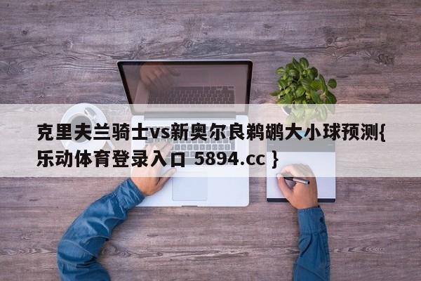 克里夫兰骑士vs新奥尔良鹈鹕大小球预测{乐动体育登录入口 5894.cc }