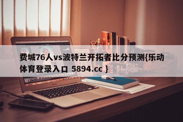 费城76人vs波特兰开拓者比分预测{乐动体育登录入口 5894.cc }