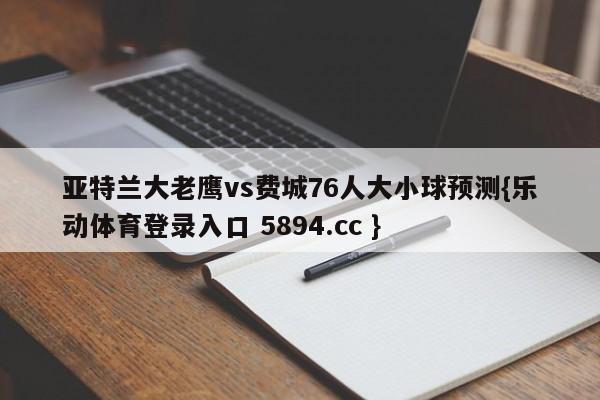 亚特兰大老鹰vs费城76人大小球预测{乐动体育登录入口 5894.cc }