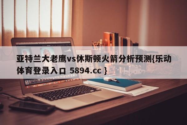 亚特兰大老鹰vs休斯顿火箭分析预测{乐动体育登录入口 5894.cc }