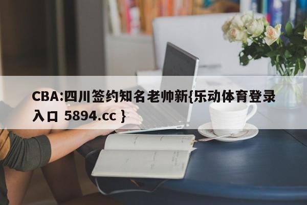 CBA:四川签约知名老帅新{乐动体育登录入口 5894.cc }