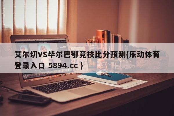 艾尔切VS毕尔巴鄂竞技比分预测{乐动体育登录入口 5894.cc }