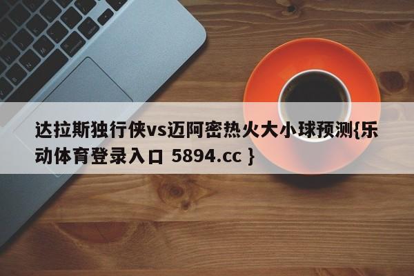 达拉斯独行侠vs迈阿密热火大小球预测{乐动体育登录入口 5894.cc }