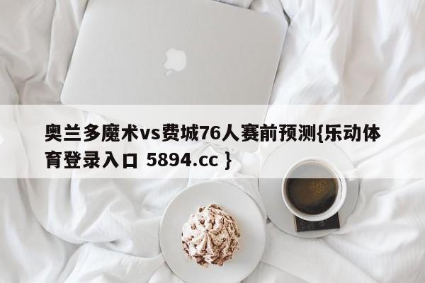 奥兰多魔术vs费城76人赛前预测{乐动体育登录入口 5894.cc }