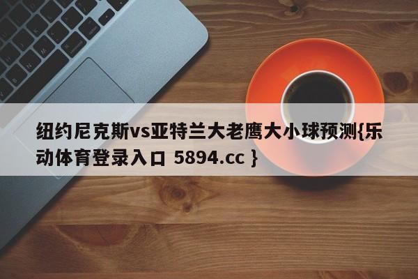 纽约尼克斯vs亚特兰大老鹰大小球预测{乐动体育登录入口 5894.cc }