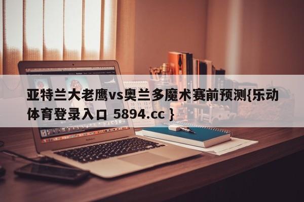 亚特兰大老鹰vs奥兰多魔术赛前预测{乐动体育登录入口 5894.cc }