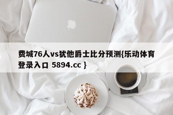 费城76人vs犹他爵士比分预测{乐动体育登录入口 5894.cc }