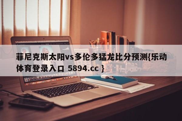 菲尼克斯太阳vs多伦多猛龙比分预测{乐动体育登录入口 5894.cc }