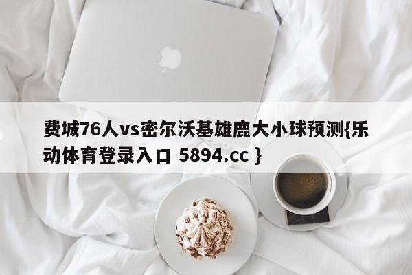 费城76人vs密尔沃基雄鹿大小球预测{乐动体育登录入口 5894.cc }