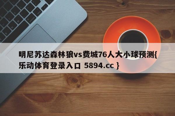 明尼苏达森林狼vs费城76人大小球预测{乐动体育登录入口 5894.cc }