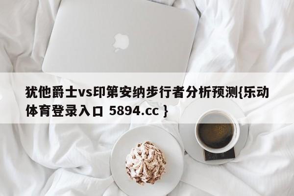 犹他爵士vs印第安纳步行者分析预测{乐动体育登录入口 5894.cc }